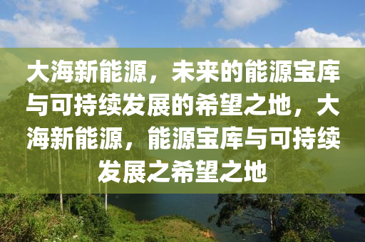 大海新能源，未来的能源宝库与可持续发展的希望之地，大海新能源，能源宝库与可持续发展之希望之地