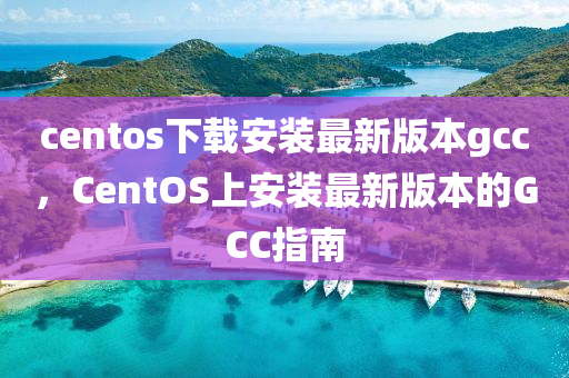 centos下载安装最新版本gcc，CentOS上安装最新版本的GCC指南