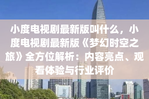 小度电视剧最新版叫什么，小度电视剧最新版《梦幻时空之旅》全方位解析：内容亮点、观看体验与行业评价