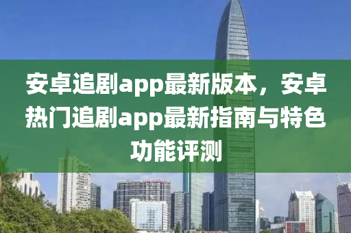 安卓追剧app最新版本，安卓热门追剧app最新指南与特色功能评测