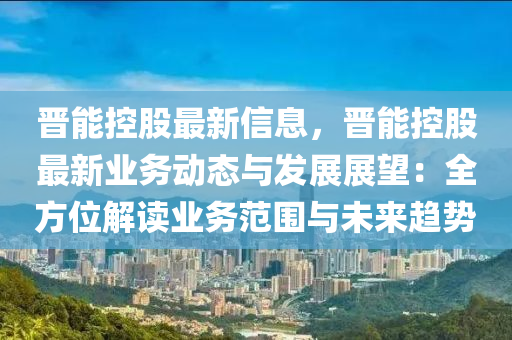 晋能控股最新信息，晋能控股最新业务动态与发展展望：全方位解读业务范围与未来趋势