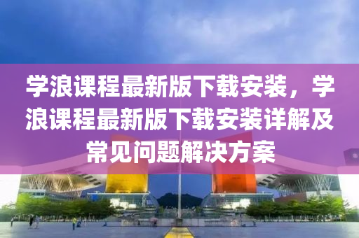 学浪课程最新版下载安装，学浪课程最新版下载安装详解及常见问题解决方案