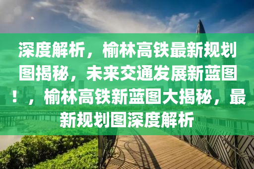 深度解析，榆林高铁最新规划图揭秘，未来交通发展新蓝图！，榆林高铁新蓝图大揭秘，最新规划图深度解析