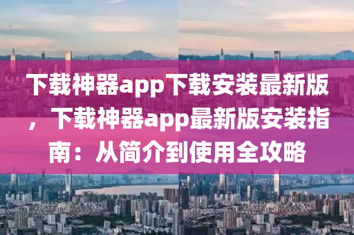 下载神器app下载安装最新版，下载神器app最新版安装指南：从简介到使用全攻略