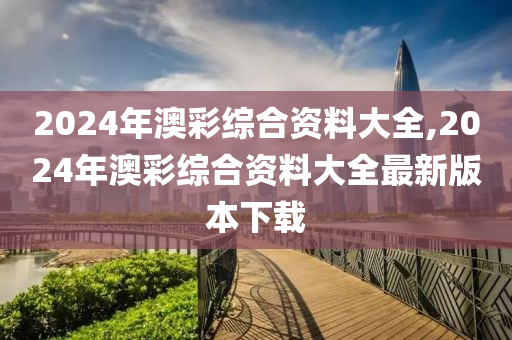 2024年澳彩综合资料大全,2024年澳彩综合资料大全最新版本下载