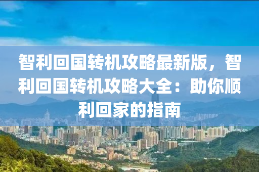 智利回国转机攻略最新版，智利回国转机攻略大全：助你顺利回家的指南