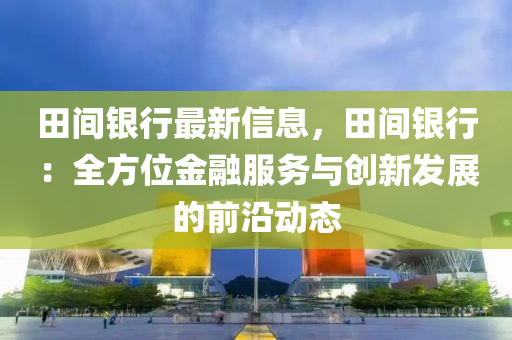 田间银行最新信息，田间银行：全方位金融服务与创新发展的前沿动态