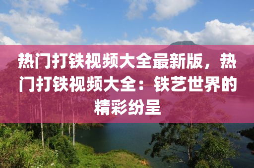 热门打铁视频大全最新版，热门打铁视频大全：铁艺世界的精彩纷呈