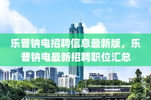 乐普钠电招聘信息最新版，乐普钠电最新招聘职位汇总