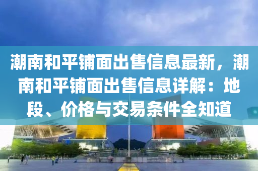 潮南和平铺面出售信息最新，潮南和平铺面出售信息详解：地段、价格与交易条件全知道