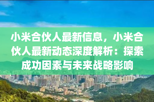 小米合伙人最新信息，小米合伙人最新动态深度解析：探索成功因素与未来战略影响