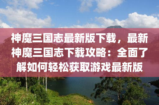 神魔三国志最新版下载，最新神魔三国志下载攻略：全面了解如何轻松获取游戏最新版