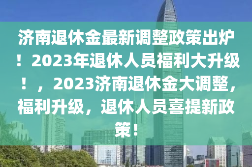 济南退休金最新调整政策出炉！2023年退休人员福利大升级！，2023济南退休金大调整，福利升级，退休人员喜提新政策！