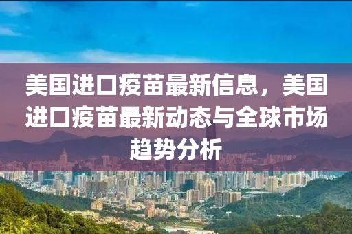 美国进口疫苗最新信息，美国进口疫苗最新动态与全球市场趋势分析