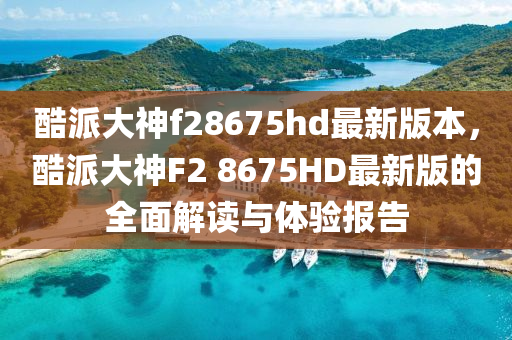 酷派大神f28675hd最新版本，酷派大神F2 8675HD最新版的全面解读与体验报告