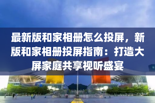 最新版和家相册怎么投屏，新版和家相册投屏指南：打造大屏家庭共享视听盛宴