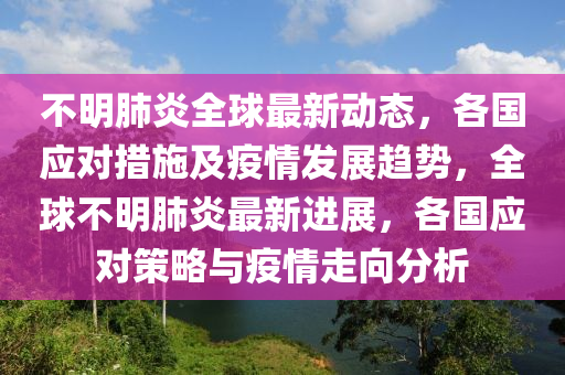 不明肺炎全球最新动态，各国应对措施及疫情发展趋势，全球不明肺炎最新进展，各国应对策略与疫情走向分析