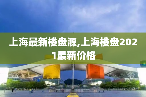 上海最新楼盘源,上海楼盘2021最新价格