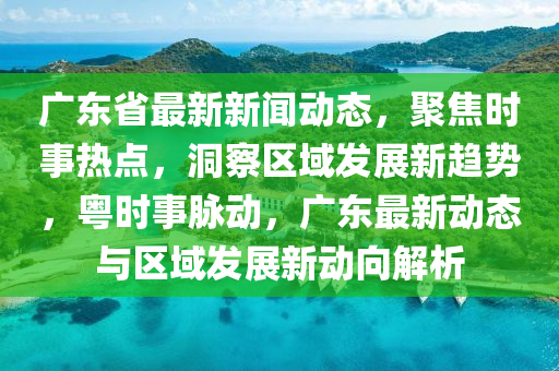 广东省最新新闻动态，聚焦时事热点，洞察区域发展新趋势，粤时事脉动，广东最新动态与区域发展新动向解析