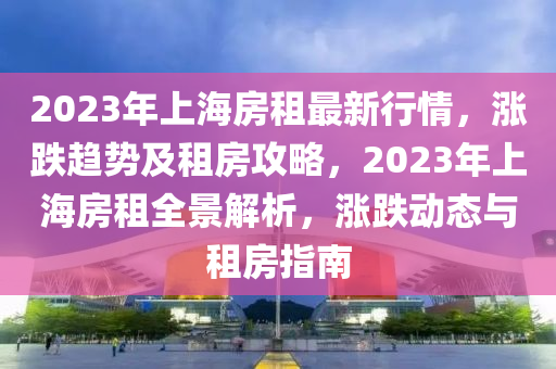 2023年上海房租最新行情，涨跌趋势及租房攻略，2023年上海房租全景解析，涨跌动态与租房指南