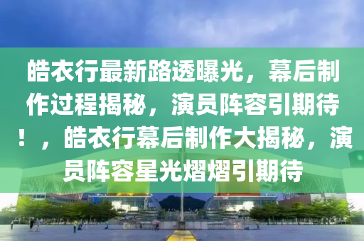 皓衣行最新路透曝光，幕后制作过程揭秘，演员阵容引期待！，皓衣行幕后制作大揭秘，演员阵容星光熠熠引期待