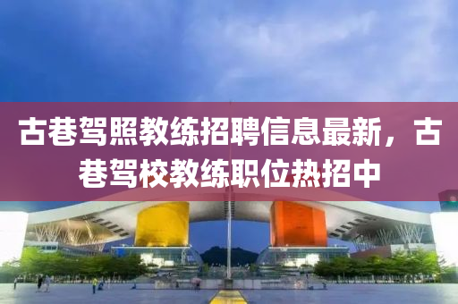 古巷驾照教练招聘信息最新，古巷驾校教练职位热招中