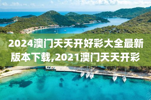 2024澳门天天开好彩大全最新版本下载,2021澳门天天开彩