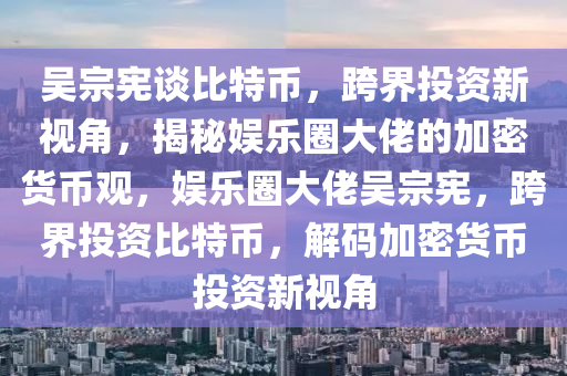 吴宗宪谈比特币，跨界投资新视角，揭秘娱乐圈大佬的加密货币观，娱乐圈大佬吴宗宪，跨界投资比特币，解码加密货币投资新视角