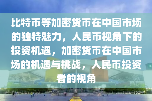 比特币等加密货币在中国市场的独特魅力，人民币视角下的投资机遇，加密货币在中国市场的机遇与挑战，人民币投资者的视角