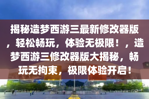 揭秘造梦西游三最新修改器版，轻松畅玩，体验无极限！，造梦西游三修改器版大揭秘，畅玩无拘束，极限体验开启！