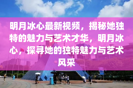 明月冰心最新视频，揭秘她独特的魅力与艺术才华，明月冰心，探寻她的独特魅力与艺术风采