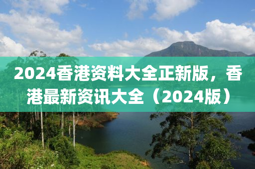 2024香港资料大全正新版，香港最新资讯大全（2024版）