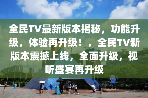 全民TV最新版本揭秘，功能升级，体验再升级！，全民TV新版本震撼上线，全面升级，视听盛宴再升级