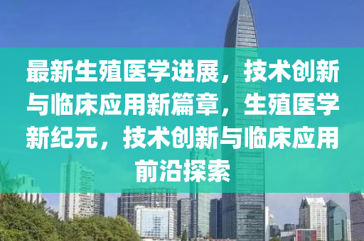 最新生殖医学进展，技术创新与临床应用新篇章，生殖医学新纪元，技术创新与临床应用前沿探索