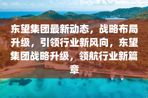 东望集团最新动态，战略布局升级，引领行业新风向，东望集团战略升级，领航行业新篇章