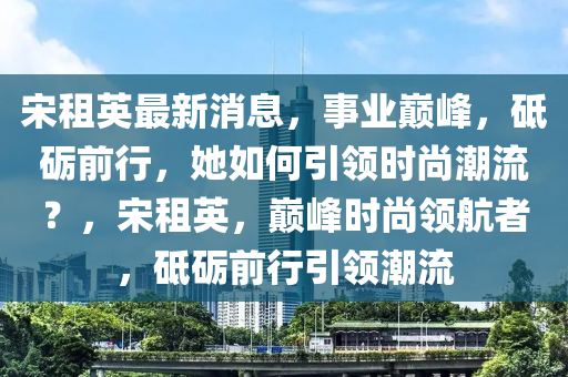 宋租英最新消息，事业巅峰，砥砺前行，她如何引领时尚潮流？，宋租英，巅峰时尚领航者，砥砺前行引领潮流