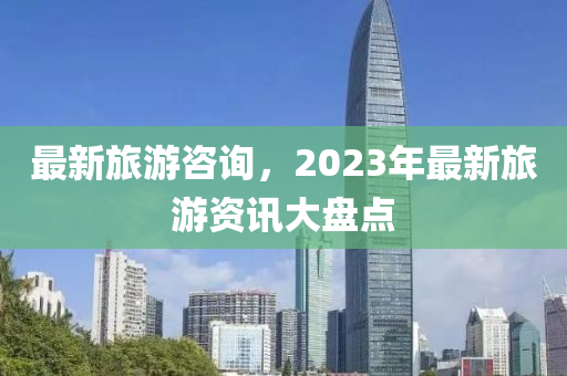 最新旅游咨询，2023年最新旅游资讯大盘点