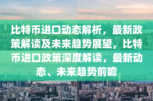 比特币进口动态解析，最新政策解读及未来趋势展望，比特币进口政策深度解读，最新动态、未来趋势前瞻