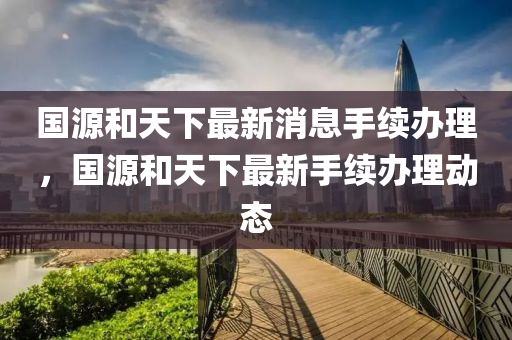 国源和天下最新消息手续办理，国源和天下最新手续办理动态