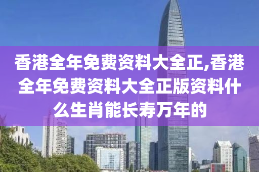 香港全年免费资料大全正,香港全年免费资料大全正版资料什么生肖能长寿万年的