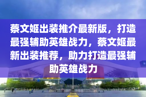 蔡文姬出装推介最新版，打造最强辅助英雄战力，蔡文姬最新出装推荐，助力打造最强辅助英雄战力