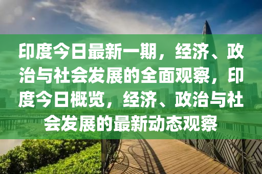 印度今日最新一期，经济、政治与社会发展的全面观察，印度今日概览，经济、政治与社会发展的最新动态观察