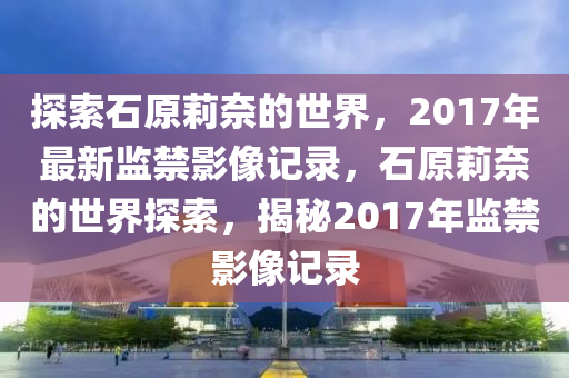 探索石原莉奈的世界，2017年最新监禁影像记录，石原莉奈的世界探索，揭秘2017年监禁影像记录