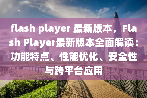 flash player 最新版本，Flash Player最新版本全面解读：功能特点、性能优化、安全性与跨平台应用