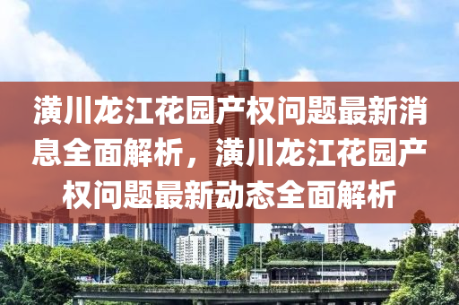 潢川龙江花园产权问题最新消息全面解析，潢川龙江花园产权问题最新动态全面解析