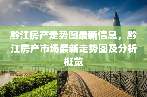 黔江房产走势图最新信息，黔江房产市场最新走势图及分析概览