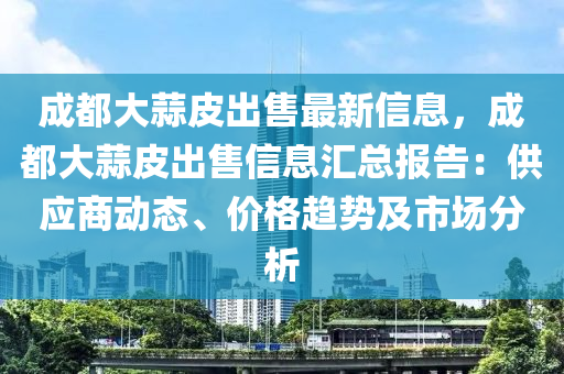 成都大蒜皮出售最新信息，成都大蒜皮出售信息汇总报告：供应商动态、价格趋势及市场分析