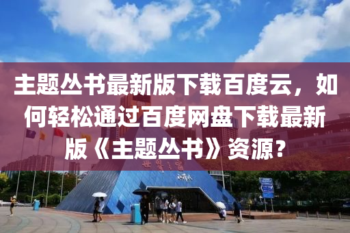 主题丛书最新版下载百度云，如何轻松通过百度网盘下载最新版《主题丛书》资源？