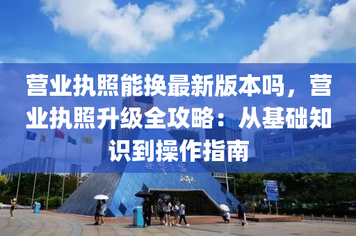 营业执照能换最新版本吗，营业执照升级全攻略：从基础知识到操作指南