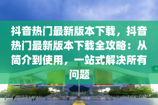 抖音热门最新版本下载，抖音热门最新版本下载全攻略：从简介到使用，一站式解决所有问题